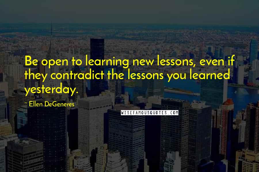 Ellen DeGeneres Quotes: Be open to learning new lessons, even if they contradict the lessons you learned yesterday.