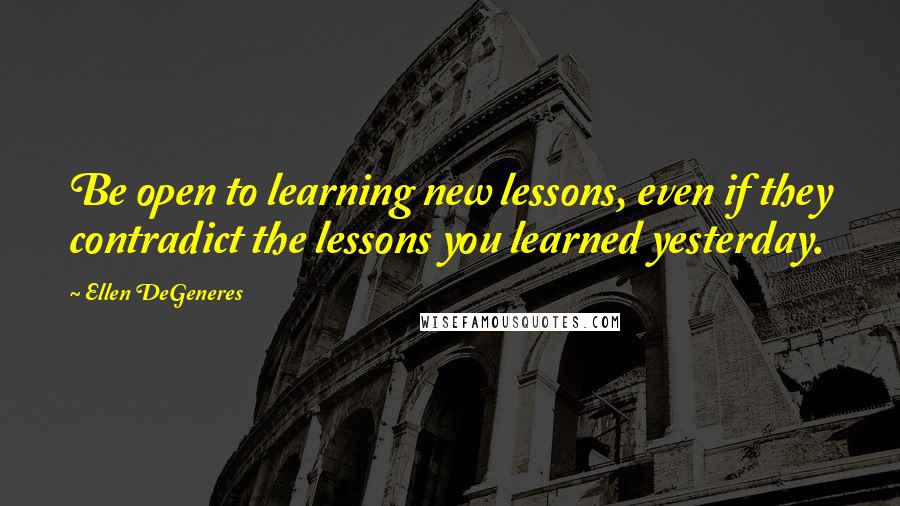 Ellen DeGeneres Quotes: Be open to learning new lessons, even if they contradict the lessons you learned yesterday.