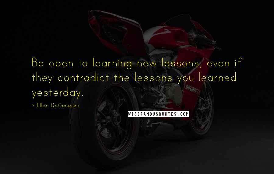 Ellen DeGeneres Quotes: Be open to learning new lessons, even if they contradict the lessons you learned yesterday.
