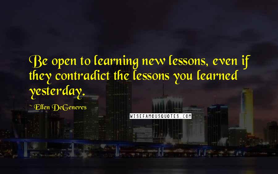 Ellen DeGeneres Quotes: Be open to learning new lessons, even if they contradict the lessons you learned yesterday.