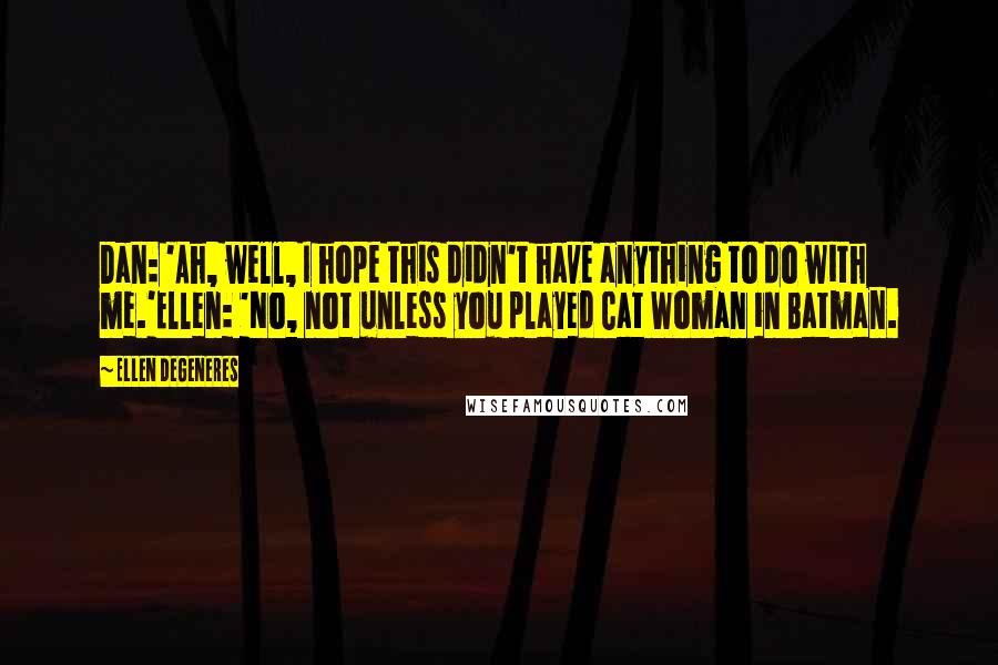 Ellen DeGeneres Quotes: Dan: 'Ah, well, I hope this didn't have anything to do with me.'Ellen: 'No, not unless you played Cat Woman in Batman.