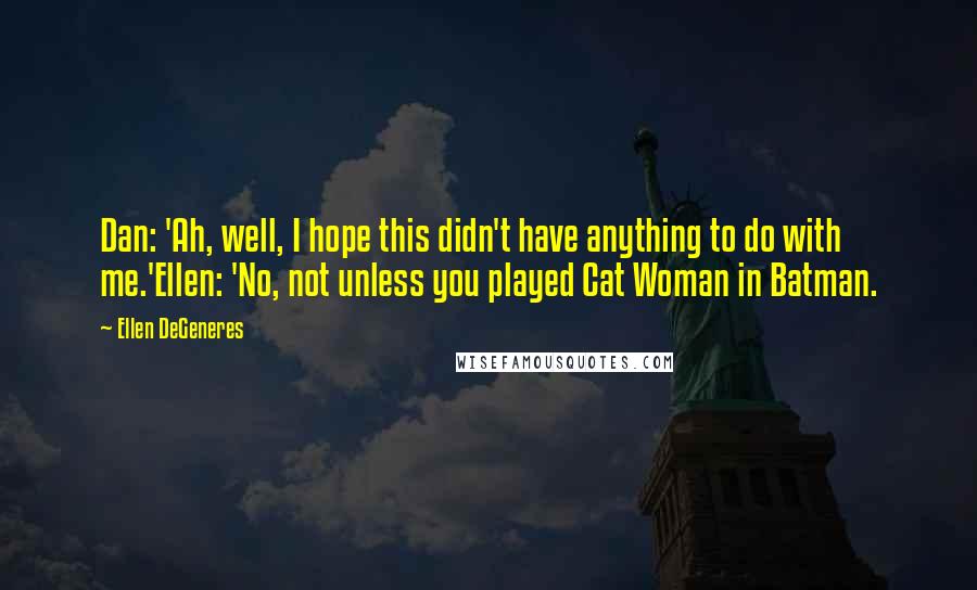 Ellen DeGeneres Quotes: Dan: 'Ah, well, I hope this didn't have anything to do with me.'Ellen: 'No, not unless you played Cat Woman in Batman.