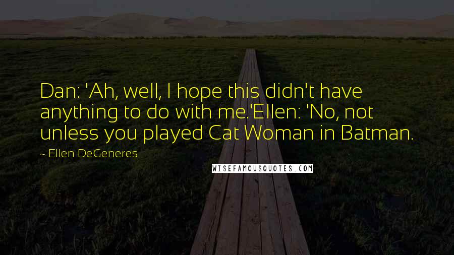 Ellen DeGeneres Quotes: Dan: 'Ah, well, I hope this didn't have anything to do with me.'Ellen: 'No, not unless you played Cat Woman in Batman.