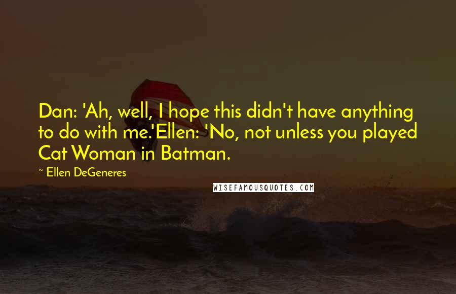 Ellen DeGeneres Quotes: Dan: 'Ah, well, I hope this didn't have anything to do with me.'Ellen: 'No, not unless you played Cat Woman in Batman.