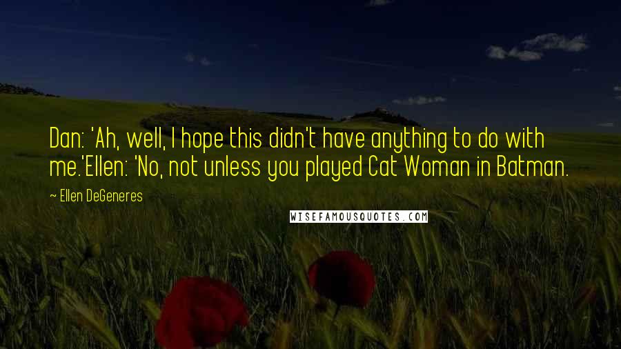 Ellen DeGeneres Quotes: Dan: 'Ah, well, I hope this didn't have anything to do with me.'Ellen: 'No, not unless you played Cat Woman in Batman.