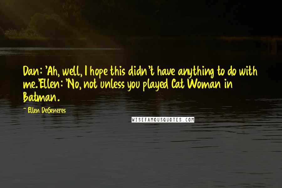 Ellen DeGeneres Quotes: Dan: 'Ah, well, I hope this didn't have anything to do with me.'Ellen: 'No, not unless you played Cat Woman in Batman.