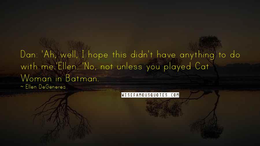 Ellen DeGeneres Quotes: Dan: 'Ah, well, I hope this didn't have anything to do with me.'Ellen: 'No, not unless you played Cat Woman in Batman.