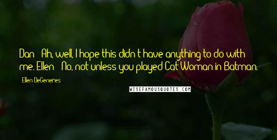 Ellen DeGeneres Quotes: Dan: 'Ah, well, I hope this didn't have anything to do with me.'Ellen: 'No, not unless you played Cat Woman in Batman.
