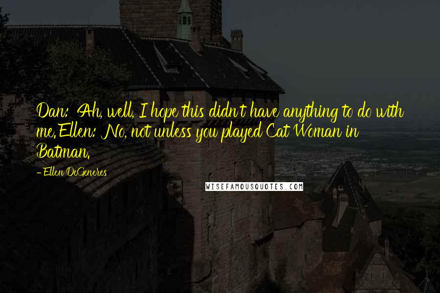 Ellen DeGeneres Quotes: Dan: 'Ah, well, I hope this didn't have anything to do with me.'Ellen: 'No, not unless you played Cat Woman in Batman.