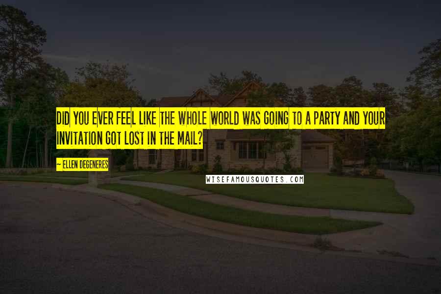 Ellen DeGeneres Quotes: Did you ever feel like the whole world was going to a party and your invitation got lost in the mail?