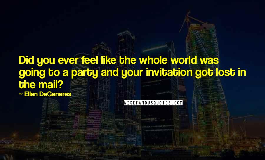 Ellen DeGeneres Quotes: Did you ever feel like the whole world was going to a party and your invitation got lost in the mail?