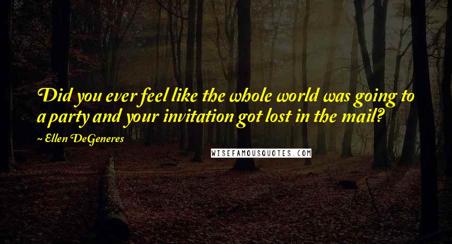 Ellen DeGeneres Quotes: Did you ever feel like the whole world was going to a party and your invitation got lost in the mail?