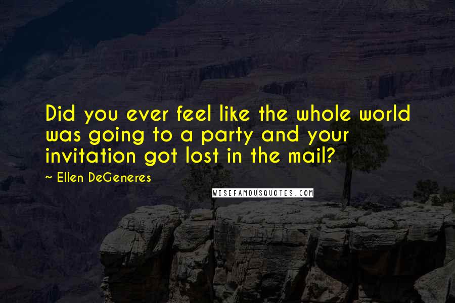 Ellen DeGeneres Quotes: Did you ever feel like the whole world was going to a party and your invitation got lost in the mail?