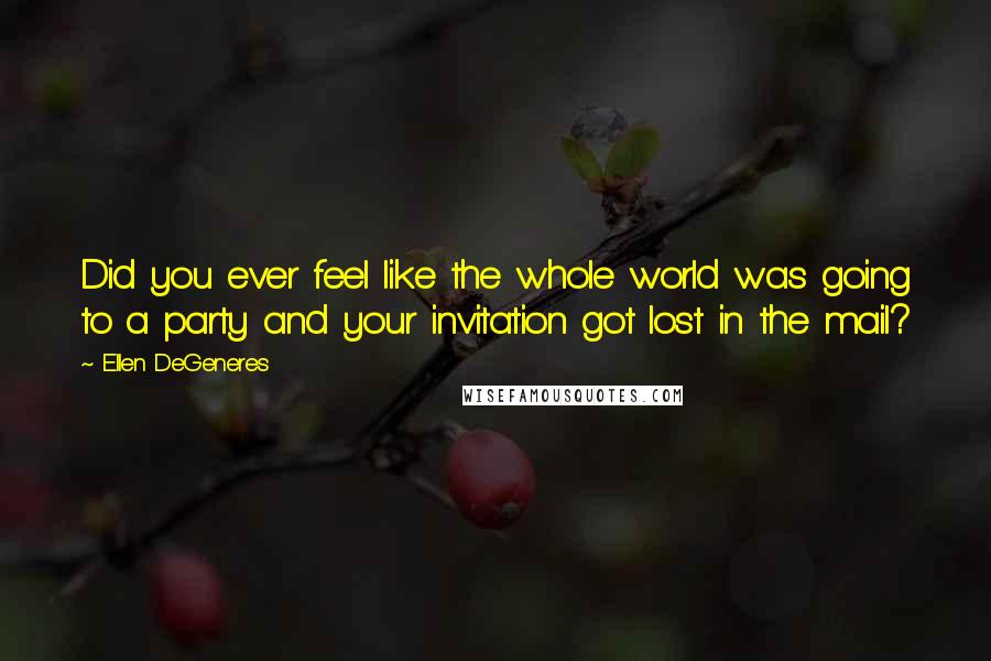 Ellen DeGeneres Quotes: Did you ever feel like the whole world was going to a party and your invitation got lost in the mail?