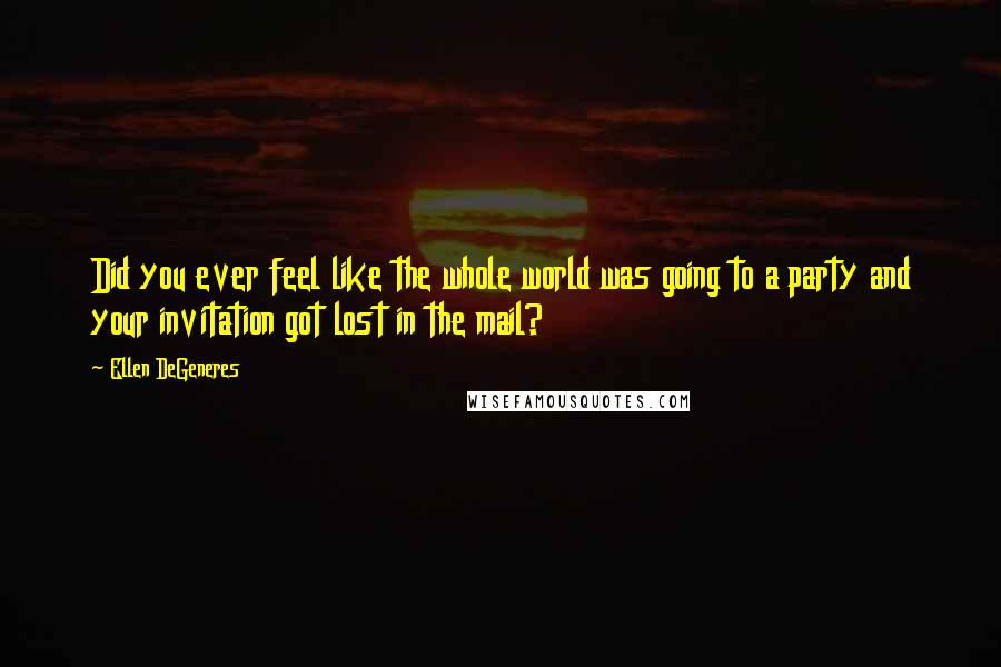 Ellen DeGeneres Quotes: Did you ever feel like the whole world was going to a party and your invitation got lost in the mail?