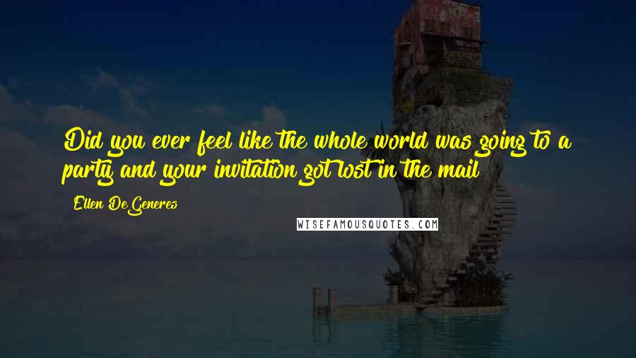 Ellen DeGeneres Quotes: Did you ever feel like the whole world was going to a party and your invitation got lost in the mail?