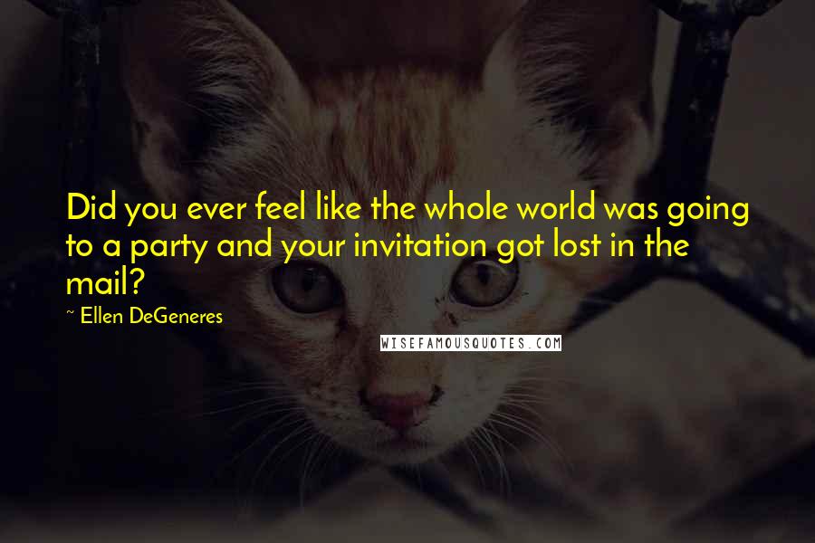 Ellen DeGeneres Quotes: Did you ever feel like the whole world was going to a party and your invitation got lost in the mail?