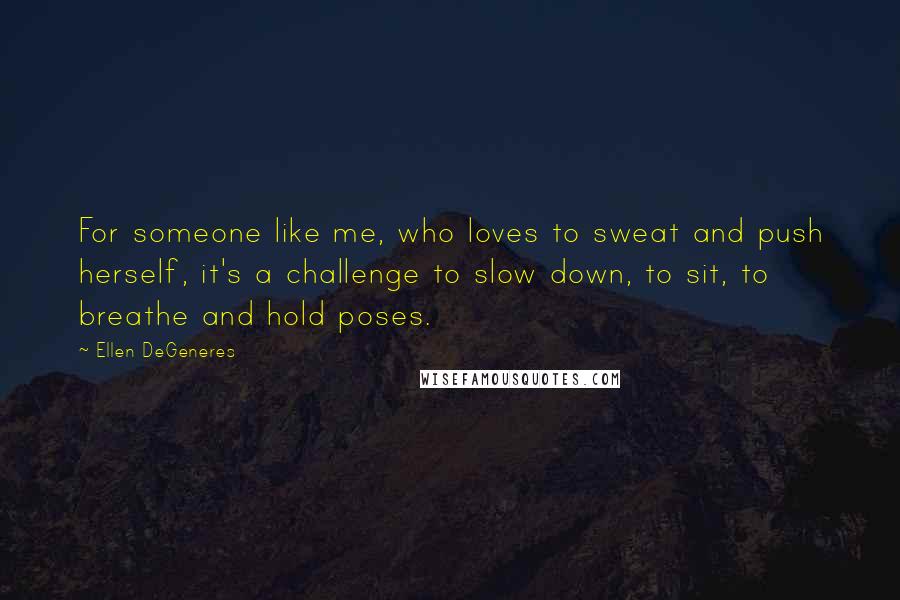 Ellen DeGeneres Quotes: For someone like me, who loves to sweat and push herself, it's a challenge to slow down, to sit, to breathe and hold poses.