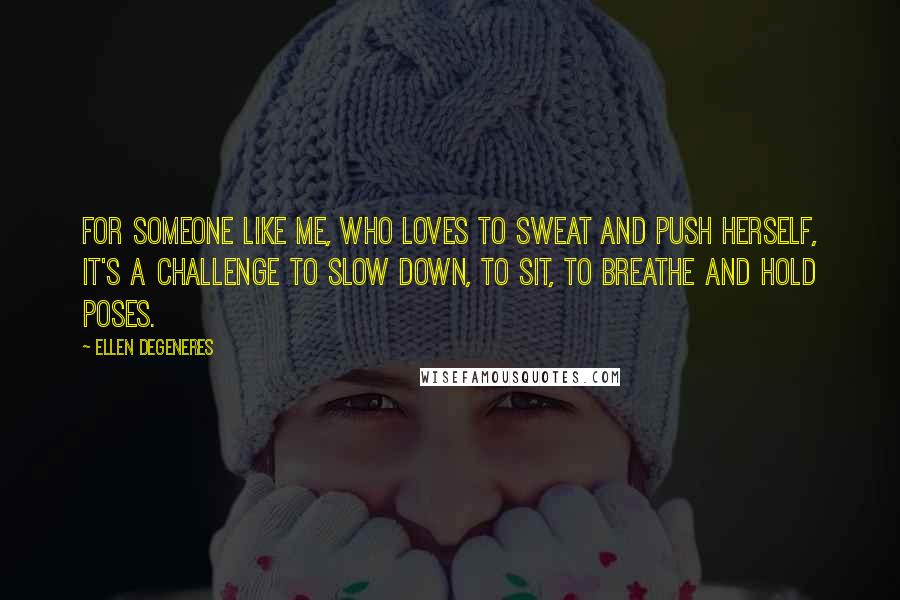 Ellen DeGeneres Quotes: For someone like me, who loves to sweat and push herself, it's a challenge to slow down, to sit, to breathe and hold poses.