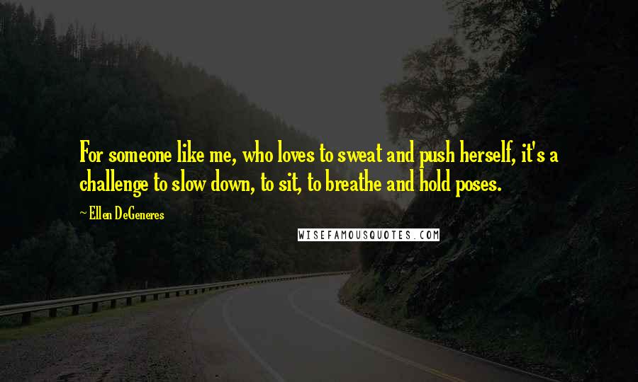 Ellen DeGeneres Quotes: For someone like me, who loves to sweat and push herself, it's a challenge to slow down, to sit, to breathe and hold poses.