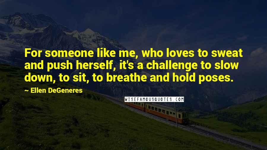 Ellen DeGeneres Quotes: For someone like me, who loves to sweat and push herself, it's a challenge to slow down, to sit, to breathe and hold poses.