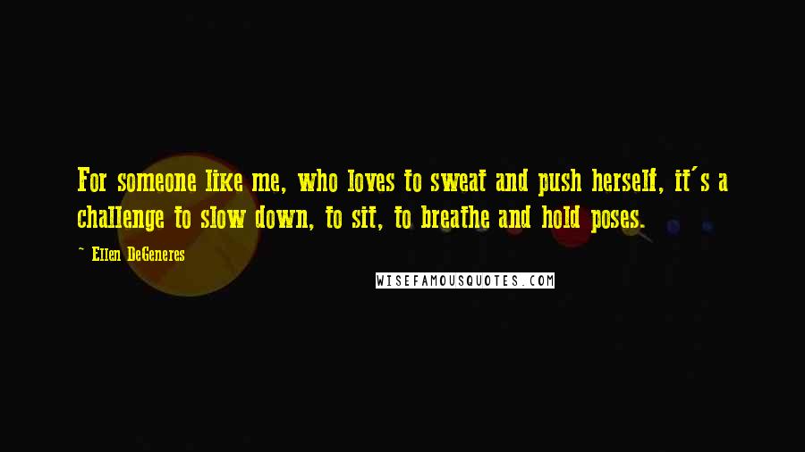 Ellen DeGeneres Quotes: For someone like me, who loves to sweat and push herself, it's a challenge to slow down, to sit, to breathe and hold poses.