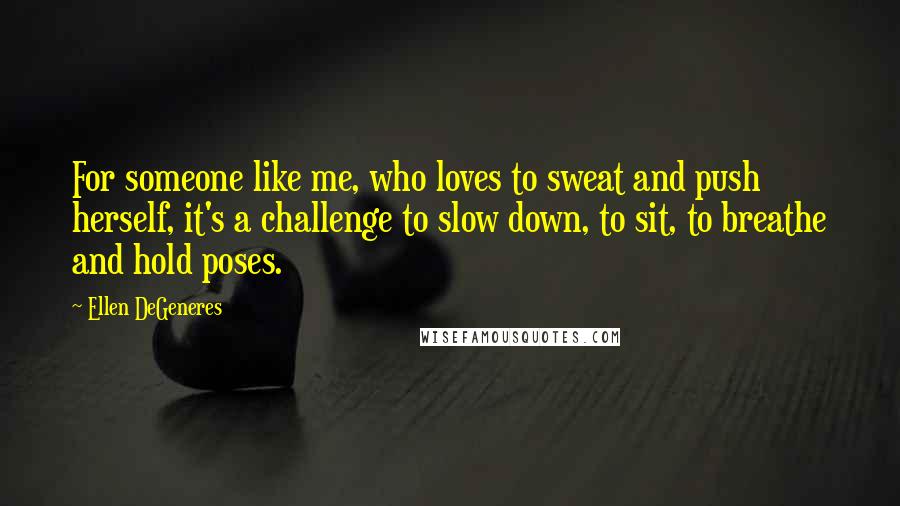 Ellen DeGeneres Quotes: For someone like me, who loves to sweat and push herself, it's a challenge to slow down, to sit, to breathe and hold poses.