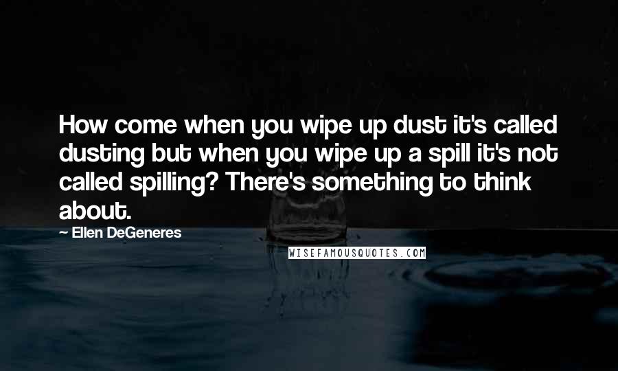Ellen DeGeneres Quotes: How come when you wipe up dust it's called dusting but when you wipe up a spill it's not called spilling? There's something to think about.