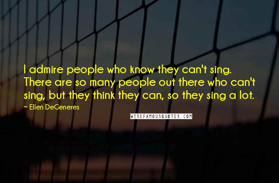 Ellen DeGeneres Quotes: I admire people who know they can't sing. There are so many people out there who can't sing, but they think they can, so they sing a lot.