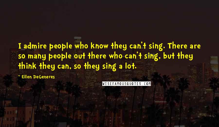 Ellen DeGeneres Quotes: I admire people who know they can't sing. There are so many people out there who can't sing, but they think they can, so they sing a lot.
