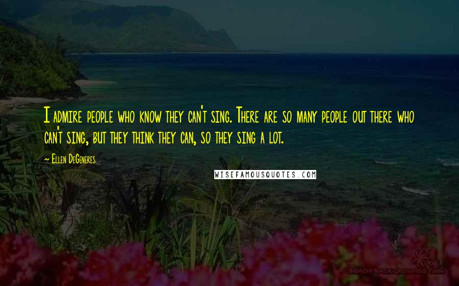 Ellen DeGeneres Quotes: I admire people who know they can't sing. There are so many people out there who can't sing, but they think they can, so they sing a lot.
