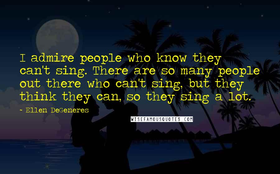 Ellen DeGeneres Quotes: I admire people who know they can't sing. There are so many people out there who can't sing, but they think they can, so they sing a lot.