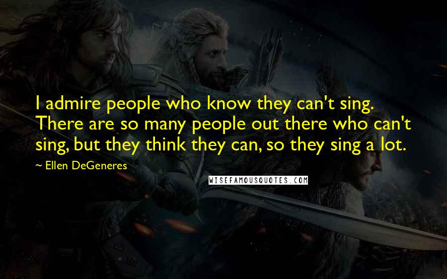 Ellen DeGeneres Quotes: I admire people who know they can't sing. There are so many people out there who can't sing, but they think they can, so they sing a lot.