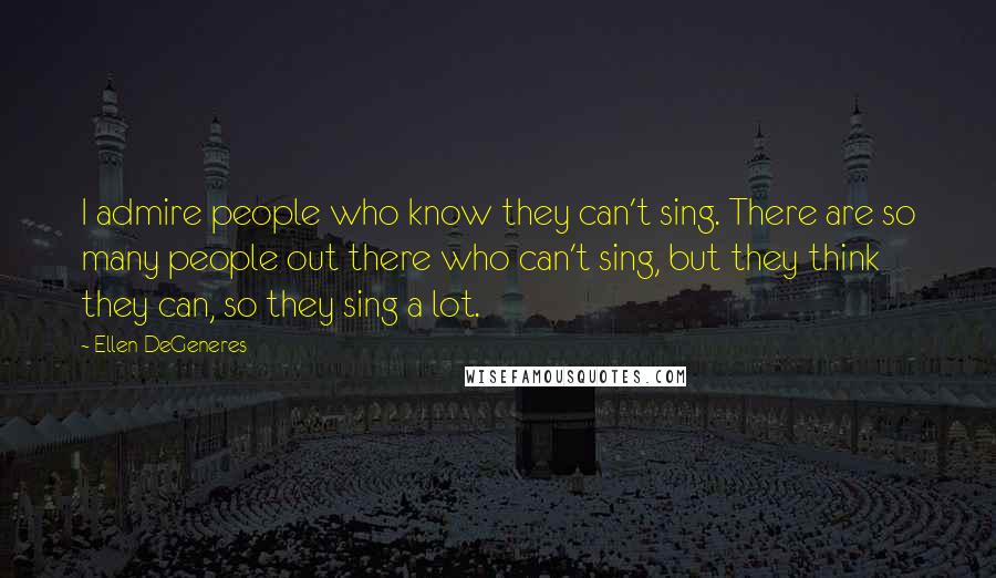 Ellen DeGeneres Quotes: I admire people who know they can't sing. There are so many people out there who can't sing, but they think they can, so they sing a lot.