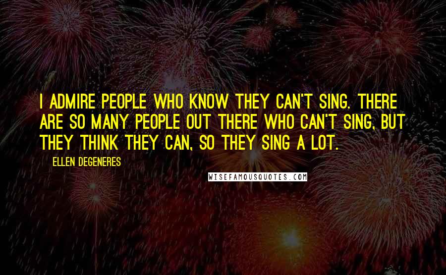 Ellen DeGeneres Quotes: I admire people who know they can't sing. There are so many people out there who can't sing, but they think they can, so they sing a lot.