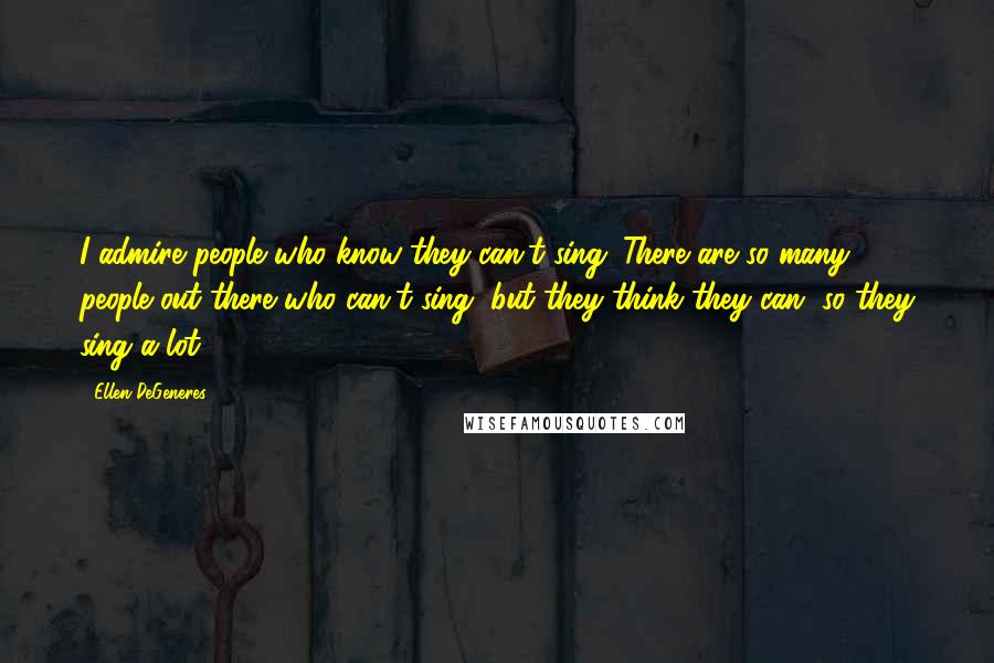 Ellen DeGeneres Quotes: I admire people who know they can't sing. There are so many people out there who can't sing, but they think they can, so they sing a lot.