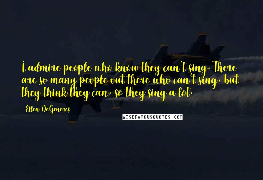 Ellen DeGeneres Quotes: I admire people who know they can't sing. There are so many people out there who can't sing, but they think they can, so they sing a lot.