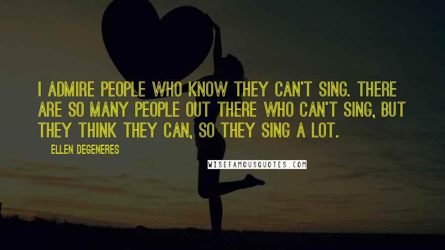 Ellen DeGeneres Quotes: I admire people who know they can't sing. There are so many people out there who can't sing, but they think they can, so they sing a lot.