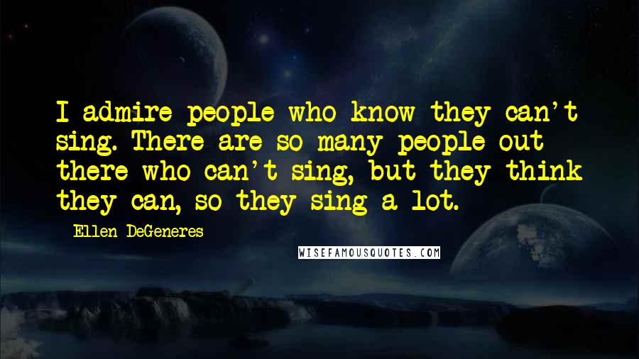 Ellen DeGeneres Quotes: I admire people who know they can't sing. There are so many people out there who can't sing, but they think they can, so they sing a lot.