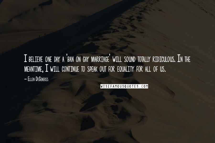 Ellen DeGeneres Quotes: I believe one day a 'ban on gay marriage' will sound totally ridiculous. In the meantime, I will continue to speak out for equality for all of us.