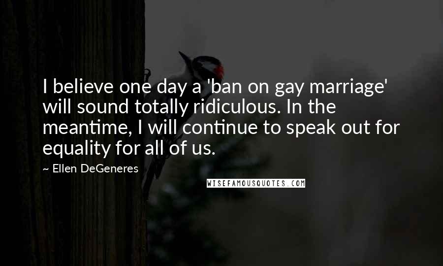 Ellen DeGeneres Quotes: I believe one day a 'ban on gay marriage' will sound totally ridiculous. In the meantime, I will continue to speak out for equality for all of us.