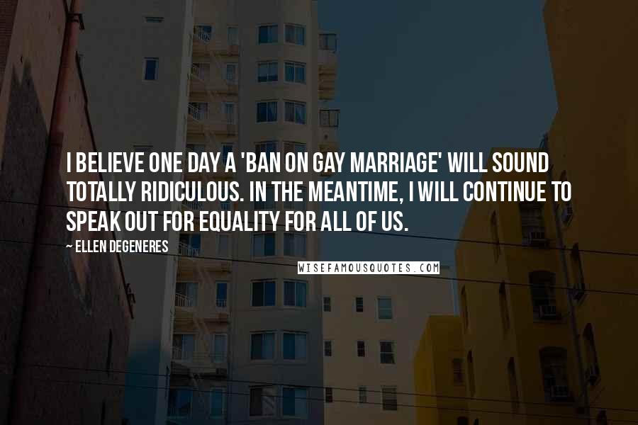 Ellen DeGeneres Quotes: I believe one day a 'ban on gay marriage' will sound totally ridiculous. In the meantime, I will continue to speak out for equality for all of us.