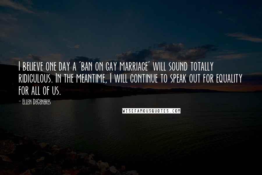 Ellen DeGeneres Quotes: I believe one day a 'ban on gay marriage' will sound totally ridiculous. In the meantime, I will continue to speak out for equality for all of us.