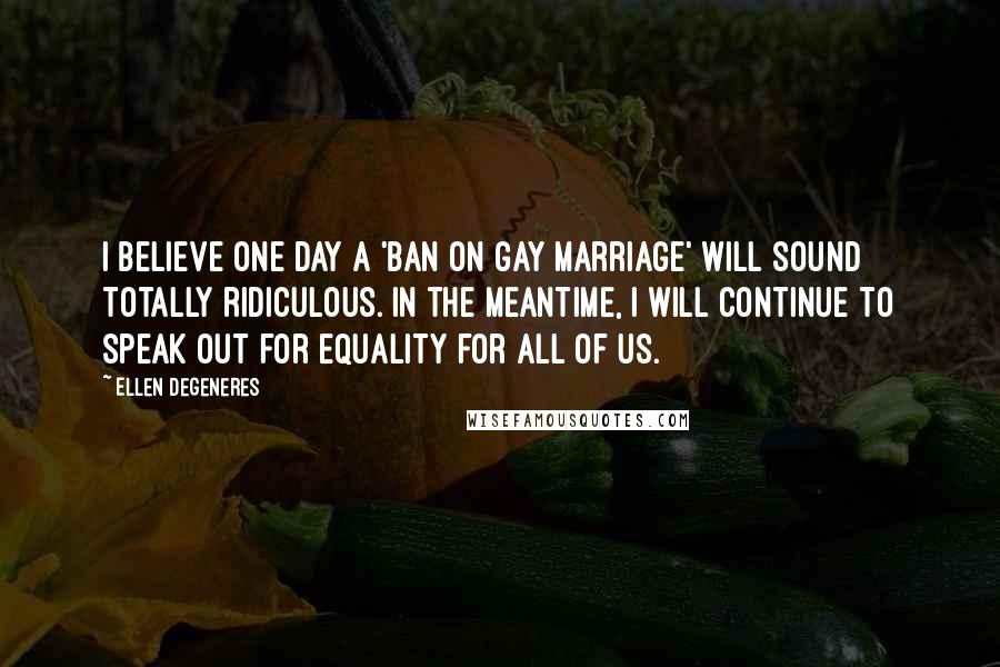 Ellen DeGeneres Quotes: I believe one day a 'ban on gay marriage' will sound totally ridiculous. In the meantime, I will continue to speak out for equality for all of us.