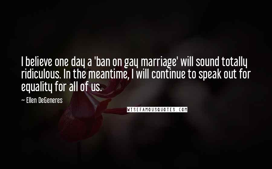 Ellen DeGeneres Quotes: I believe one day a 'ban on gay marriage' will sound totally ridiculous. In the meantime, I will continue to speak out for equality for all of us.