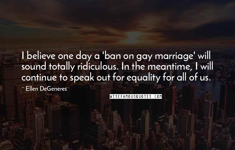 Ellen DeGeneres Quotes: I believe one day a 'ban on gay marriage' will sound totally ridiculous. In the meantime, I will continue to speak out for equality for all of us.