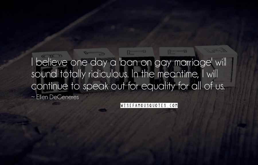 Ellen DeGeneres Quotes: I believe one day a 'ban on gay marriage' will sound totally ridiculous. In the meantime, I will continue to speak out for equality for all of us.