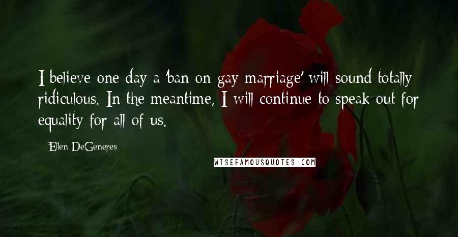 Ellen DeGeneres Quotes: I believe one day a 'ban on gay marriage' will sound totally ridiculous. In the meantime, I will continue to speak out for equality for all of us.