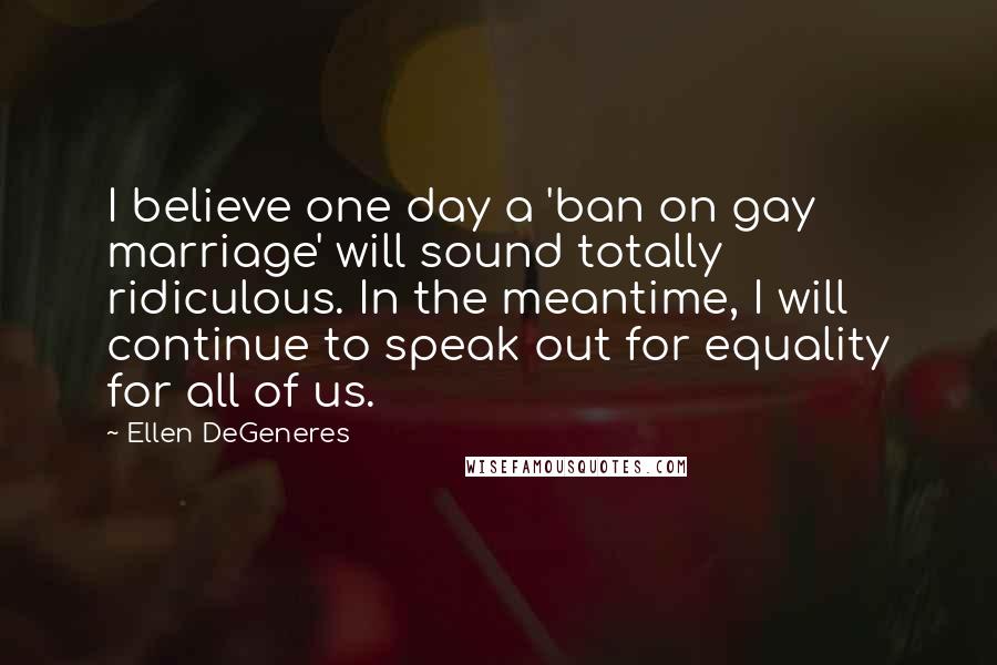 Ellen DeGeneres Quotes: I believe one day a 'ban on gay marriage' will sound totally ridiculous. In the meantime, I will continue to speak out for equality for all of us.