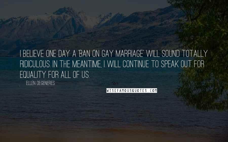 Ellen DeGeneres Quotes: I believe one day a 'ban on gay marriage' will sound totally ridiculous. In the meantime, I will continue to speak out for equality for all of us.